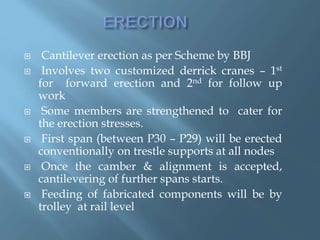  Cantilever erection as per Scheme by BBJ
 Involves two customized derrick cranes – 1st
for forward erection and 2nd for follow up
work
 Some members are strengthened to cater for
the erection stresses.
 First span (between P30 – P29) will be erected
conventionally on trestle supports at all nodes
 Once the camber & alignment is accepted,
cantilevering of further spans starts.
 Feeding of fabricated components will be by
trolley at rail level
 