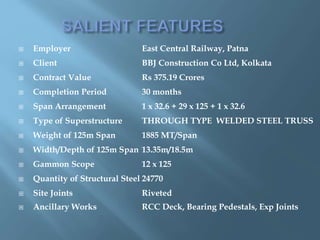 Employer East Central Railway, Patna
 Client BBJ Construction Co Ltd, Kolkata
 Contract Value Rs 375.19 Crores
 Completion Period 30 months
 Span Arrangement 1 x 32.6 + 29 x 125 + 1 x 32.6
 Type of Superstructure THROUGH TYPE WELDED STEEL TRUSS
 Weight of 125m Span 1885 MT/Span
 Width/Depth of 125m Span 13.35m/18.5m
 Gammon Scope 12 x 125
 Quantity of Structural Steel 24770
 Site Joints Riveted
 Ancillary Works RCC Deck, Bearing Pedestals, Exp Joints
 