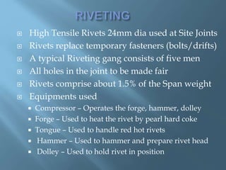  High Tensile Rivets 24mm dia used at Site Joints
 Rivets replace temporary fasteners (bolts/drifts)
 A typical Riveting gang consists of five men
 All holes in the joint to be made fair
 Rivets comprise about 1.5% of the Span weight
 Equipments used
 Compressor – Operates the forge, hammer, dolley
 Forge – Used to heat the rivet by pearl hard coke
 Tongue – Used to handle red hot rivets
 Hammer – Used to hammer and prepare rivet head
 Dolley – Used to hold rivet in position
 