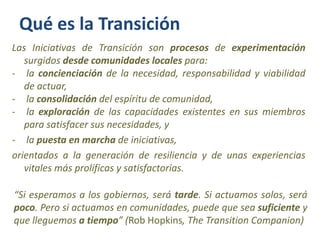 Qué es la Transición
Las Iniciativas de Transición son procesos de experimentación
   surgidos desde comunidades locales p...