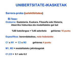 UNIBERTSITATE-IKASKETAK Sarrera-proba  ( selektibitatea ) Bi fase: Orokorra:  Gaztelania, Euskara, Filosofia edo Historia,  Atzerriko hizkuntza eta modalitateko gai bat  %60 batxilergoa + %40 azterketa  gehienez  10 puntu Espezifikoa:  borondatezkoa,  nota hobetzeko C1  x  M1   +  C2  x  M2   gehienez  4 puntu M1, M2  = modalitateko jakintzagaiak C1,C2  =  0.1 edo 0.2 