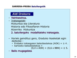 -  Nahitaezkoa . -  Irakasgaiak : Hizkuntza eta Literatura Historia edo Filosofiaren Historia Atzerriko  Hizkuntza 2. batxilergoko   modalitateko irakasgaia. -  Horiek gaindituz gero, Graduko ikasketak egin  daitezke   : ▪  Probako irakasgaien batezbestekoa (AOK) = ≥ 4   . ▪  Sartzeko batezbestekoa = (0,4 x AOK) + (0,6 x BBN) = ≥ 5. -  Balio mugagabea . SARRERA-PROBA  Batxilergotik Aldi Orokorra 