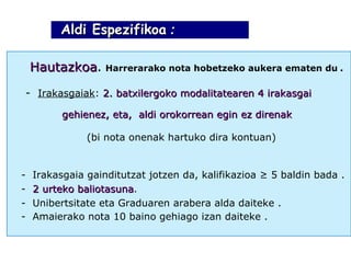 Aldi Espezifikoa  : Hautazkoa .   Harrerarako nota hobetzeko aukera ematen du   . -  Irakasgaiak :  2. batxilergoko modalitatearen 4 irakasgai  gehienez, eta,  aldi orokorrean egin ez direnak   ( bi nota onenak hartuko dira kontuan ) -  Irakasgaia gainditutzat jotzen da, kalifikazioa ≥ 5 baldin bada  . -  2 urteko baliotasuna . -  Unibertsitate eta Graduaren arabera alda daiteke  . -  Amaierako nota 10 baino gehiago izan daiteke  . 