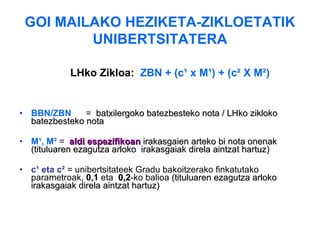 GOI MAILAKO HEZIKETA-ZIKLOETATIK UNIBERTSITATERA LHko Zikloa:   ZBN + (c¹ x M¹) + (c² X M²) BBN/ZBN   =   batxilergoko batezbesteko nota   /  LHko zikloko batezbesteko nota   M¹, M²   =  aldi espezifikoan  irakasgaien arteko bi nota onenak (tituluaren ezagutza arloko  irakasgaiak direla aintzat hartuz)   c¹ eta c²  =  unibertsitateek Gradu bakoitzerako finkatutako parametroak ,  0,1  eta   0,2 -ko   balioa  (tituluaren ezagutza arloko irakasgaiak direla aintzat hartuz) 