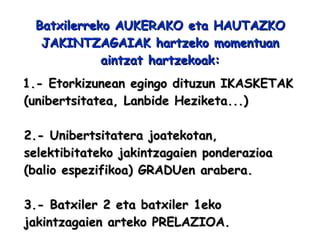 Batxilerreko AUKERAKO eta HAUTAZKO JAKINTZAGAIAK hartzeko momentuan aintzat hartzekoak: 1.- Etorkizunean egingo dituzun IKASKETAK (unibertsitatea, Lanbide Heziketa...) 2.- Unibertsitatera joatekotan, selektibitateko jakintzagaien ponderazioa (balio espezifikoa) GRADUen arabera.   3.- Batxiler 2 eta batxiler 1eko jakintzagaien arteko PRELAZIOA. 