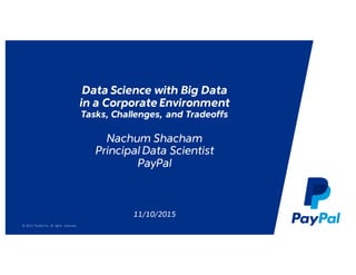 © 2015 PayPal Inc. All rights reserved..
Data Science with Big Data
in a Corporate Environment
Tasks, Challenges, and Tradeoffs
Nachum Shacham
Principal Data Scientist
PayPal
11/10/2015
 