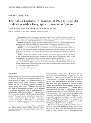 ORIGINAL RESEARCH
The Rabies Epidemic in Trinidad of 1923 to 1937: An
Evaluation with a Geographic Information System
Kameel Mungrue, MBBS, MPH, FRIPH, MBA; Ron Mahabir, BSc, MSc
From the University of the West Indies, St Augustine, Trinidad and Tobago.
Background.—Rabies, although not preeminent among current infectious diseases, continues to
afﬂict humans with as many as 55,000 deaths annually. The case fatality rate remains the highest among
infectious diseases, and medical treatments have proven ineffective.
Objective.—This study analyzes the rabies epidemic of 1929 to 1937 in Trinidad from a geograph-
ical perspective, using Geographic Information System (GIS) software as an analytical tool.
Setting.—A small island developing country at a time when infectious diseases were rampant.
Methods.—A review of the literature was undertaken, and data were collected on the occurrence of
disease in both animal and humans populations and mapped using GIS software. Several factors
identiﬁed in the literature were further explored such as land use/land cover, rainfall and magnetic
declination.
Results.—The bat rabies epidemic of 1923 to 1937 in Trinidad was migratory and seasonal, shifting
to new locations along a deﬁnite path. The pattern of spread appears to be spatially linked to land
use/land cover. The epidemic continues to present many unexplained peculiarities.
Conclusion.—Despite the fact that this epidemic occurred almost 7 decades ago, the application of
new tools available for public health use can create new knowledge and understanding of events. We
showed that the spatial of distribution of the disease followed a distinct pathway possible due to the use
of electromagnetic capabilities of bats.
Key words: rabies, GIS, epizootics
Introduction
High mortality rates have been associated with epizoot-
ics. Rabies, one of the oldest recognized zoonotic dis-
eases, is caused by ribonucleic acid (RNA) viruses in the
family Rhabdoviridae genus Lyssavirus, transmitted
through the bite of an infected mammal in which the
virus is present in the saliva.1–4
However, this is not the
only mode of transmission, as rabies can be acquired
with infected aerosolized tissue in caves inhabited by
rabid bats and in laboratory accidents.5–7
Transmission is
also possible by handling and skinning of infected car-
casses.7,8
Human-to-human transmission other than by
corneal transplantation has not been well docu-
mented,9,10
although, in 2004, rabies was identiﬁed as
the cause of death among 4 patients who were recipients
of organs and a vascular graft.11
A potential risk also
exists from contact with infected body ﬂuids.12
The only
epidemic of rabies to have occurred on the island of
Trinidad was in 1929 to 1937. In that epidemic, bats, for
the ﬁrst time, were identiﬁed as the mode of transmis-
sion. Bats are a major reservoir for variants of rabies
viruses and transmit the disease through biting, which
can sometimes go unrecognized.5,13–18
Support for the
effectiveness of this mode of transmission is derived
from laboratory data with silver-haired bats (Lasionyc-
teris noctivagans) and eastern pipistrelles (Pipistrellus
subﬂavus) that demonstrated a higher likelihood of in-
fection after superﬁcial inoculation into cells of epider-
mal origin.19
Infection is primarily of the central nervous
system (CNS), leading to an acute progressive encepha-
lomyelitis in which most cases are fatal.
The annual number of deaths worldwide caused by
rabies is estimated to be 55,000, mostly in rural areas
of Africa and Asia, while the annual estimated cost of
rabies is $583.5 million (USD).20
Although mortality
Corresponding author: Kameel Mungrue, MBBS, MPH, FRIPH,
MBA, Faculty of Medical Sciences, Dept of Paraclinical Sciences,
University of the West Indies, St Augustine, Trinidad (e-mail: Kameel.
Mungrue@sta.uwi.edu).
WILDERNESS & ENVIRONMENTAL MEDICINE, 22, 28–36 (2011)
 
