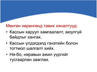 Мөнгөн хөрөнгөнд тавих хяналтууд:
• Кассын харуул хамгаалалт, аюулгүй
байдлыг хангах.
• Кассын үлдэгдэлд гэнэтийн болон
тогтмол шалгалт хийх.
• Ня-бо, няравын ажил үүргийг
тусгаарлан зааглах.
 