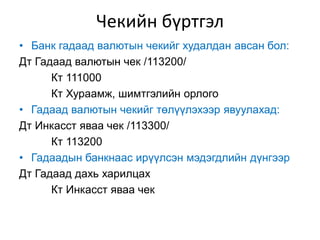 Чекийн бүртгэл
• Банк гадаад валютын чекийг худалдан авсан бол:
Дт Гадаад валютын чек /113200/
Кт 111000
Кт Хураамж, шимтгэлийн орлого
• Гадаад валютын чекийг төлүүлэхээр явуулахад:
Дт Инкасст яваа чек /113300/
Кт 113200
• Гадаадын банкнаас ирүүлсэн мэдэгдлийн дүнгээр
Дт Гадаад дахь харилцах
Кт Инкасст яваа чек
 