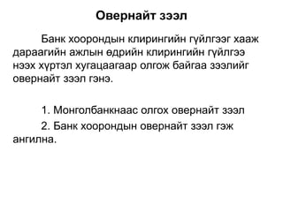 Банк хоорондын клирингийн гүйлгээг хааж
дараагийн ажлын өдрийн клирингийн гүйлгээ
нээх хүртэл хугацаагаар олгож байгаа зээлийг
овернайт зээл гэнэ.
1. Монголбанкнаас олгох овернайт зээл
2. Банк хоорондын овернайт зээл гэж
ангилна.
Овернайт зээл
 