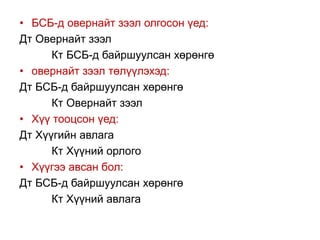 • БСБ-д овернайт зээл олгосон үед:
Дт Овернайт зээл
Кт БСБ-д байршуулсан хөрөнгө
• овернайт зээл төлүүлэхэд:
Дт БСБ-д байршуулсан хөрөнгө
Кт Овернайт зээл
• Хүү тооцсон үед:
Дт Хүүгийн авлага
Кт Хүүний орлого
• Хүүгээ авсан бол:
Дт БСБ-д байршуулсан хөрөнгө
Кт Хүүний авлага
 
