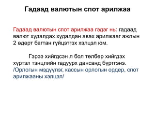 Гадаад валютын спот арилжаа
Гадаад валютын спот арилжаа гэдэг нь: гадаад
валют худалдах худалдан авах арилжааг ажлын
2 өдөрт багтан гүйцэтгэх хэлцэл юм.
Гэрээ хийгдсэн л бол төлбөр хийгдэх
хүртэл тэнцлийн гадуурх дансанд бүртгэнэ.
/Орлогын мэдүүлэг, кассын орлогын ордер, спот
арилжааны хэлцэл/
 