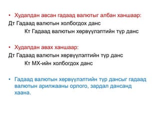 • Худалдан авсан гадаад валютыг албан ханшаар:
Дт Гадаад валютын холбогдох данс
Кт Гадаад валютын хөрвүүлэлтийн түр данс
• Худалдан авах ханшаар:
Дт Гадаад валютын хөрвүүлэлтийн түр данс
Кт МХ-ийн холбогдох данс
• Гадаад валютын хөрвүүлэлтийн түр дансыг гадаад
валютын арилжааны орлого, зардал дансанд
хаана.
 