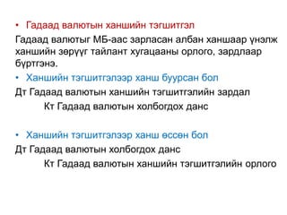 • Гадаад валютын ханшийн тэгшитгэл
Гадаад валютыг МБ-аас зарласан албан ханшаар үнэлж
ханшийн зөрүүг тайлант хугацааны орлого, зардлаар
бүртгэнэ.
• Ханшийн тэгшитгэлээр ханш буурсан бол
Дт Гадаад валютын ханшийн тэгшитгэлийн зардал
Кт Гадаад валютын холбогдох данс
• Ханшийн тэгшитгэлээр ханш өссөн бол
Дт Гадаад валютын холбогдох данс
Кт Гадаад валютын ханшийн тэгшитгэлийн орлого
 