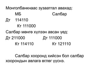 Монголбанкнаас зузаатгал авахад:
МБ Салбар
Дт 114110
Кт 111000
Салбар мөнгө хүлээн авсан үед:
Дт 211000 Дт 111000
Кт 114110 Кт 121110
Салбар хооронд хийсэн бол салбар
хоорондын авлага өглөг үүснэ.
 