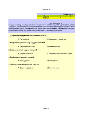  Хувилбар А


                                                                          Хариултын хуудас
                                               Асуулт                 1          2
                                              Хариулт                 B          D


                                                      Анд бололцсон нь
Тэмүүжин явсаар ээж дүү нартайгаа нийлэв. Тэгтэл нэг өдөр тэдний 8 шарга морийг дээрэмчид дээрэмдэн авч явжэ
Тэмүүжин дээрэмчдийн араас мөрдөн явж байгаад Боорчи нэртэй залуутай тааралдав. Боорчи Тэмүүжинийг
ганцаараа явах хэцүү гээд ажлаа орхин, хоёул хамт байхаар явжээ. Тэмүүжин Боорчи хоёр морио олж, дээрэмчдээ
булааж аваад буцав. Энэ цагаас хойштэр хагацашгүй андууд болсон байна.


1. Дээрэмчид Тэмүүжинийхээс юу дээрэмдсэн бэ?

            A. Гэр орныг нь                       B. Найман шарга морийг нь 

2. Боорчи тэмүүжинтэй ямар андууд болсон бэ?

            A. Тэрхэн үед тусалсан                B. Өгөөмөр андууд

3. Эхэд юуны тухай өгүүлж байна вэ?

            A.Дээрэмчдийн тухай                   B. Тэмүүжингийн бага насны тухай

4. Эхийн хэвийн маягийг  олоорой.

            A. Эрэгцүүлэмж                        B.Тайлбарламж

5. Эхийн эхлэл хэсгийн хураасныг олоорой.

            A. Дээрэмчид дайрав.                  B.Тэмүүжин ирэв.




                                             Хуудас 3
 