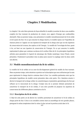 Chapitre 3 Modélisation
107
Chapitre 3 Modélisation.
Le chapitre 3 de cette thèse présente de façon détaillée le modèle (constitué de deux sous-modèles
couplés) du four tournant de production de ciment, avec apport d’énergie par combustibles
alternatifs. Dans un premier temps, nous présentons le modèle monodimensionnel du lit de solide
et de la paroi du four. En ce qui concerne la charge réactive, le modèle repose sur l’hypothèse de
réacteur piston et s’appuie sur une équation de transport de la charge ainsi que sur des équations
de conservation de la masse, des espèces et de l’énergie. Le modèle de l’enveloppe du four, quant
à lui, est basé sur une équation de conservation de l’énergie. En ce qui concerne le modèle
représentant la phase gaz contenue au-dessus de la surface libre du lit, les principales hypothèses
utilisées pour paramétrer le logiciel de mécanique des fluides numérique Ansys Fluent, seront
présentées. Finalement la procédure mise en place pour assurer le couplage entre les deux outils
sera décrite.
3.1 Modèle monodimensionnel du lit de solides.
Le modèle du lit de solides est au cœur du développement général du modèle de four tournant.
Dans un premier temps, notre attention se portera sur la description que nous utiliserons par la suite
pour représenter la charge réactive contenue dans le four. Les variables pertinentes ainsi que les
principales hypothèses du modèle seront présentées dans cette partie. On s’attachera ensuite à
décrire le transport de la charge solide, les caractéristiques et paramètres géométriques du four qui
influent sur le mouvement de la charge. Compte tenu de ce premier élément permettant de
caractériser le transport du lit de solides, il sera alors possible de proposer les équations de
conservation des différentes phases constitutives du lit.
3.1.1 Description du lit de solides.
L’objet de cette partie est de décrire les variables permettant de caractériser le lit de solides en
chaque point du four. Celui-ci est considéré comme étant un assemblage de trois grandes phases,
partageant la même température dont la valeur évolue suivant la position axiale dans le lit.
 