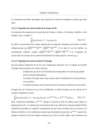 Chapitre 3 Modélisation
114
La sommation des débits spécifiques nets associés aux réactions homogènes en phase gaz étant
nulle.
3.1.3.4 Equation de conservation de la masse de lit.
La sommation des équations de conservation de la phase « farine », de la phase « déchets » et de
la phase « gaz » conduit à :
𝑑
𝑑𝑧
(𝜌 𝐴 𝑢 ) = −𝜌 𝑢 𝑙 (Eq-3.12)
En effet, la conservation de la masse impartie par les réactions chimiques de la farine se traduit
obligatoirement par ∑ 𝑅 ,
+ ∑ 𝑅
,
= 0 et dans le cas des déchets, un
raisonnement similaire conduit à ∑ 𝑅 ,
+ ∑ 𝑅
,
= 0. L’équation de
conservation de la masse de lit, permet de déterminer en chaque point sa vitesse (𝑢 ).
3.1.3.5 Equation de conservation de l’énergie.
Sur une tranche d’épaisseur ∆𝑧 de lit, trois composantes distinctes sont à l’origine du transfert
d’énergie entre la tranche et le milieu extérieur.
- le départ des gaz du lit vers le freeboard (correspondant à l’excès de gaz généré
par les réactions hétérogènes),
- le transfert d’énergie entre le gaz contenu dans le freeboard et le lit (rayonnement
et convection)
- le transfert d’énergie entre la paroi du four et le lit (par conduction et convection)
Compte tenu de l’existence de ces trois contributions, le bilan d’énergie sur une tranche de lit
conduit à l’équation suivante :
𝑑
𝑑𝑧
(𝜌 𝐴 𝑢 ℎ ) = −𝜌 𝑢 ℎ 𝑙 + 𝜑 ,
𝑙 + 𝜑 ,
𝛿 𝑑 (Eq-3.13)
Dans l’expression précédente, 𝜑 ,
désigne la densité de flux de chaleur reçue depuis le
freeboard par le lit. L’évaluation de cette densité de flux sera effectuée à l’aide du modèle CFD du
freeboard qui prendra en compte le rayonnement des gaz situés au-dessus du lit et associé à la
flamme du brûleur et à la combustion en phase gaz des produits de pyrolyse. 𝜑 ,
, quant à lui,
désigne la densité de flux de chaleur transmise par le four au lit de solides. Son évaluation sera
 