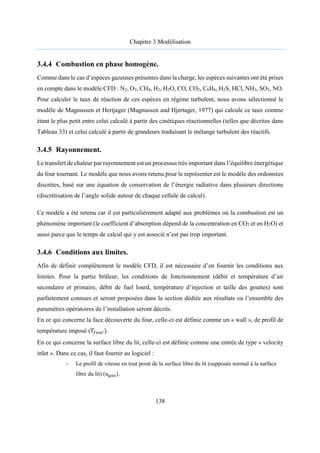 Chapitre 3 Modélisation
138
3.4.4 Combustion en phase homogène.
Comme dans le cas d’espèces gazeuses présentes dans la charge, les espèces suivantes ont été prises
en compte dans le modèle CFD : N2, O2, CH4, H2, H2O, CO, CO2, C6H6, H2S, HCl, NH3, SO2, NO.
Pour calculer le taux de réaction de ces espèces en régime turbulent, nous avons sélectionné le
modèle de Magnussen et Hertjager (Magnussen and Hjertager, 1977) qui calcule ce taux comme
étant le plus petit entre celui calculé à partir des cinétiques réactionnelles (telles que décrites dans
Tableau 33) et celui calculé à partir de grandeurs traduisant le mélange turbulent des réactifs.
3.4.5 Rayonnement.
Le transfert de chaleur par rayonnement est un processus très important dans l’équilibre énergétique
du four tournant. Le modèle que nous avons retenu pour le représenter est le modèle des ordonnées
discrètes, basé sur une équation de conservation de l’énergie radiative dans plusieurs directions
(discrétisation de l’angle solide autour de chaque cellule de calcul).
Ce modèle a été retenu car il est particulièrement adapté aux problèmes où la combustion est un
phénomène important (le coefficient d’absorption dépend de la concentration en CO2 et en H2O) et
aussi parce que le temps de calcul qui y est associé n’est pas trop important.
3.4.6 Conditions aux limites.
Afin de définir complétement le modèle CFD, il est nécessaire d’en fournir les conditions aux
limites. Pour la partie brûleur, les conditions de fonctionnement (débit et température d’air
secondaire et primaire, débit de fuel lourd, température d’injection et taille des gouttes) sont
parfaitement connues et seront proposées dans la section dédiée aux résultats ou l’ensemble des
paramètres opératoires de l’installation seront décrits.
En ce qui concerne la face découverte du four, celle-ci est définie comme un « wall », de profil de
température imposé (𝑇 ).
En ce qui concerne la surface libre du lit, celle-ci est définie comme une entrée de type « velocity
inlet ». Dans ce cas, il faut fournir au logiciel :
- Le profil de vitesse en tout point de la surface libre du lit (supposée normal à la surface
libre du lit) (𝑢 ).
 