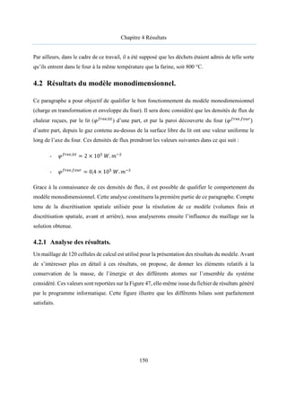 Chapitre 4 Résultats
150
Par ailleurs, dans le cadre de ce travail, il a été supposé que les déchets étaient admis de telle sorte
qu’ils entrent dans le four à la même température que la farine, soit 800 °C.
4.2 Résultats du modèle monodimensionnel.
Ce paragraphe a pour objectif de qualifier le bon fonctionnement du modèle monodimensionnel
(charge en transformation et enveloppe du four). Il sera donc considéré que les densités de flux de
chaleur reçues, par le lit (𝜑 ,
) d’une part, et par la paroi découverte du four (𝜑 ,
)
d’autre part, depuis le gaz contenu au-dessus de la surface libre du lit ont une valeur uniforme le
long de l’axe du four. Ces densités de flux prendront les valeurs suivantes dans ce qui suit :
- 𝜑 ,
= 2 × 10 𝑊. 𝑚
- 𝜑 ,
= 0,4 × 10 𝑊. 𝑚
Grace à la connaissance de ces densités de flux, il est possible de qualifier le comportement du
modèle monodimensionnel. Cette analyse constituera la première partie de ce paragraphe. Compte
tenu de la discrétisation spatiale utilisée pour la résolution de ce modèle (volumes finis et
discrétisation spatiale, avant et arrière), nous analyserons ensuite l’influence du maillage sur la
solution obtenue.
4.2.1 Analyse des résultats.
Un maillage de 120 cellules de calcul est utilisé pour la présentation des résultats du modèle. Avant
de s’intéresser plus en détail à ces résultats, on propose, de donner les éléments relatifs à la
conservation de la masse, de l’énergie et des différents atomes sur l’ensemble du système
considéré. Ces valeurs sont reportées sur la Figure 47, elle-même issue du fichier de résultats généré
par le programme informatique. Cette figure illustre que les différents bilans sont parfaitement
satisfaits.
 