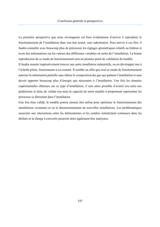 Conclusion générale et perspectives
197
La première perspective que nous envisageons est bien évidemment d’arriver à reproduire le
fonctionnement de l’installation dans son état actuel, sans substitution. Pour arriver à ces fins, il
faudra connaître avec beaucoup plus de précisions les réglages géométriques relatifs au brûleur et
avoir des informations sur les valeurs des différentes variables en sortie de l’installation. La bonne
reproduction de ce mode de fonctionnement sera un premier point de validation du modèle.
Il faudra ensuite impérativement trouver une autre installation industrielle, ou en développer une à
l’échelle pilote, fonctionnant à co-courant. Il semble en effet que seul ce mode de fonctionnement
autorise la substitution partielle sans altérer la composition des gaz qui quittent l’installation et sans
devoir apporter beaucoup plus d’énergie que nécessaire à l’installation. Une fois les données
expérimentales obtenues sur ce type d’installation, il sera alors possible d’avérer (ou non) nos
prédictions et donc de valider (ou non) la capacité de notre modèle à proprement représenter les
processus se déroulant dans l’installation.
Une fois bien validé, le modèle pourra ensuite être utilisé pour optimiser le fonctionnement des
installations existantes et ou le dimensionnement de nouvelles installations. Les problématiques
associées aux interactions entre les hétéroatomes et les cendres initialement contenues dans les
déchets et la charge à convertir pourront alors également être analysées.
 