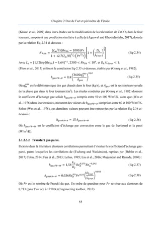 Chapitre 2 Etat de l’art et périmètre de l’étude
55
(Küssel et al., 2009) dans leurs études sur la modélisation de la calcination de CaCO3 dans le four
tournant, proposent une corrélation similaire à celle de (Agrawal and Ghoshdastidar, 2017), donnée
par la relation Eq-2.34 ci-dessous :
𝑁𝑢 =
(𝜉 /8)(𝑅𝑒 − 1000)𝑃𝑟
1 + 12,7(𝜉 /8) 𝑃𝑟
1 +
𝐷
𝐿
(Eq-2.34)
Avec 𝜉 = [1,82𝑙𝑜𝑔(𝑅𝑒 ) − 1,64] , 2300 < 𝑅𝑒 < 10 , et 𝐷 𝐿
⁄ < 1.
(Piton et al., 2015) utilisent la corrélation Eq-2.35 ci-dessous, établie par (Gorog et al., 1982).
ℎ = 0,4
3600𝑞
𝐴
,
(Eq-2.35)
Où 𝑞 est le débit massique des gaz chauds dans le four (kg/s), et 𝐴 est la section transversale
de la phase gaz dans le four tournant (m2
). Les études conduites par (Gorog et al., 1982) donnent
le coefficient d’échange gaz-solide ℎ compris entre 50 et 100 W/m2
/K, alors que (Wes et
al., 1976) dans leurs travaux, mesurent des valeurs de ℎ comprises entre 60 et 100 W/m2
/K.
Selon (Wes et al., 1976), ces dernières valeurs peuvent être retrouvées par la relation Eq-2.36 ci-
dessous :
ℎ = 15 ℎ (Eq-2.36)
Où ℎ est le coefficient d’échange par convection entre le gaz de freeboard et la paroi
(W/m2
/K).
2.1.2.3.2 Transfert gaz-paroi.
Il existe dans la littérature plusieurs corrélations permettant d’évaluer le coefficient d’échange gaz-
paroi, parmi lesquelles les corrélations de (Tscheng and Watkinson), reprises par (Babler et al.,
2017; Colin, 2014; Fan et al., 2013; Lebas, 1995; Liu et al., 2016; Mujumdar and Ranade, 2006) :
ℎ = 1,54
𝑘
𝐷
𝑅𝑒 ,
𝑅𝑒 ,
(Eq-2.37)
ℎ = 0,036𝑅𝑒 ,
𝑃𝑟 ,
𝐷
𝐿
,
(Eq-2.38)
Où 𝑃𝑟 est le nombre de Prandtl du gaz. Un ordre de grandeur pour 𝑃𝑟 se situe aux alentours de
0,713 (pour l’air sec à 1250 K) (Engineering toolbox, 2017).
 