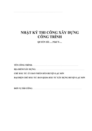 .................................................................................................................................................................................................................
NHẬT KÝ THI CÔNG XÂY DỰNG
CÔNG TRÌNH
QUYỂN SỐ: …/NKCT-…
TÊN CÔNG TRÌNH: ...................................................................................................................................................................................................
ĐỊA ĐIỂM XÂY DỰNG:.................................................................................................................................................................................................................
CHỦ ĐẦU TƯ: ỦY BAN NHÂN DÂN HUYỆN LẠC SƠN.
ĐẠI DIỆN CHỦ ĐẦU TƯ: BAN QLDA ĐẦU TƯ XÂY DỰNG HUYỆN LẠC SƠN
ĐƠN VỊ THI CÔNG: .................................................................................................................................................................................................................
 