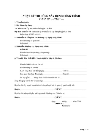 NHẬT KÝ THI CÔNG XÂY DỰNG CÔNG TRÌNH
QUYỂN SỐ: …../NKCT-.....
1. Tên công trình:
2. Địa điểm xây dựng: .....................................................................................................................................................................................................
3. Chủ đầu tư: Ủy ban nhân dân huyện Lạc Sơn.
Đại diện chủ đầu tư: Ban quản lý dự án đầu tư xây dựng huyện Lạc Sơn
Điện thoại: 02183 861889.
4. Nhà thầu tư vấn giám sát thi công xây dựng công trình:
Họ và tên kỹ sư giám sát:...................................................................................................................................................................................................
Điện thoại:...................................................................................................................................................................................................................................................
5. Nhà thầu thi công xây dựng công trình:
CÔNG TY .......................................
Họ và tên chỉ huy trưởng công trường:........................................................................................................................................................
Điện thoại:...................................................................................................................................................................................................................................................
6. Tên nhà thầu thiết kế kỹ thuật, thiết kế bản vẽ thi công:
......................................................................................................................................................................................................................................................................................
Họ và tên kiến trúc sư chủ trì: ....................................................................................................................................................................................
Họ và tên kỹ sư chủ trì: ........................................................................................................................................................................................................
Khởi công theo hợp đồng ngày.............................................................................Thực tế.............................................................................
Bàn giao theo hợp đồng ngày...................................................................................Thực tế............................................................................
Sổ này gồm: ...... trang, đánh số thứ tự từ 01 đến số .....
đóng dấu giáp lai và chữ ký của ông: ......................................................................................................................................................................................
Họ tên, chữ ký người phụ trách thi công công trình và quản lý quyển nhật ký :
Họ tên: ............................................................................................................................................ CHỮ KÝ: ...................................................................................................
Họ tên, chữ ký người phụ trách giám sát thi công của Chủ đầu tư:
Họ tên: ............................................................................................................................................ CHỮ KÝ: ...................................................................................................
Ngày ............ tháng ............ năm 2016
CÔNG TY ............................
Giám đốc
Trang 2 / 10
 