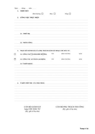 Ngày ............ tháng ............ năm ..................
1. THỜI TIẾT
Bình thường Mưa Nắng
2. CÔNG VIỆC THỰC HIỆN
2.1 THIẾT BỊ:
2.2 NHÂN CÔNG:
3. NHẬN XÉT ĐÁNH GIÁ CỦA PHỤ TRÁCH GIÁM SÁT HOẶC CHỦ ĐẦU TƯ:
3.1 CÔNG TÁC VỆ SINH MÔI TRƯỜNG TỐT BÌNH THƯỜNG KÉM
3.2 CÔNG TÁC AN TOÀN LAO ĐỘNG TỐT BÌNH THƯỜNG KÉM
3.3 Ý KIẾN KHÁC:
4. Ý KIẾN TIẾP THU CỦA NHÀ THẦU:
CÁN BỘ GIÁM SÁT CÁN BỘ PHỤ TRÁCH THI CÔNG
hoặc CHỦ ĐẦU TƯ (Ký, ghi rõ họ tên)
(Ký, ghi rõ họ tên)
Trang 4 / 10
 