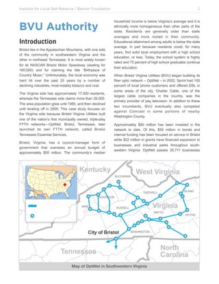 Institute for Local Self Reliance / Benton Foundation!

BVU Authority
Introduction
Bristol lies in the Appalachian Mountains, with one side
of the community in southwestern Virginia and the
other in northeast Tennessee. It is most widely known
for its NASCAR Bristol Motor Speedway (seating for
160,000) and for claiming the title “Birthplace of
Country Music.” Unfortunately, the local economy was
hard hit over the past 20 years by a number of
declining industries, most notably tobacco and coal.
The Virginia side has approximately 17,000 residents,
whereas the Tennessee side claims more than 26,000.
The area population grew until 1980, and then declined
until leveling off in 2000. This case study focuses on
the Virginia side because Bristol Virginia Utilities built
one of the nation’s first municipally owned, triple-play
FTTH networks—OptiNet. Bristol, Tennessee, later
launched its own FTTH network, called Bristol
Tennessee Essential Services.
Bristol, Virginia, has a council-manager form of
government that oversees an annual budget of
approximately $50 million. The community’s median

2
household income is below Virginia’s average and it is
ethnically more homogeneous than other parts of the
state. Residents are generally older than state
averages and more rooted in their community.
Educational attainment among adults is below the state
average, in part because residents could, for many
years, find solid local employment with a high school
education, or less. Today, the school system is highly
rated and 75 percent of high school graduates continue
their education.
When Bristol Virginia Utilities (BVU) began building its
fiber optic network – OptiNet – in 2002, Sprint had 100
percent of local phone customers and offered DSL in
some areas of the city. Charter Cable, one of the
largest cable companies in the country, was the
primary provider of pay television. In addition to these
two incumbents, BVU eventually also competed
against Comcast in some portions of nearby
Washington County.
Approximately $80 million has been invested in the
network to date. Of this, $58 million in bonds and
internal funding has been focused on service in Bristol
while $22 million in grants have financed expansion to
businesses and industrial parks throughout southwestern Virginia. OptiNet passes 35,711 businesses

51*$678+
1+2$"&"&

41/$,2)#3)*)'
1-"&3

("0,!,-3%24,&#)&
!%#,

2)#3)*)'

*+##,--

#./($

&)$+,"-,.#)/$"(

!/($,

!"#$%&'()&

01**1//11
Map of OptiNet in Southwestern Virginia

!"#$%
&'#"()*'

 