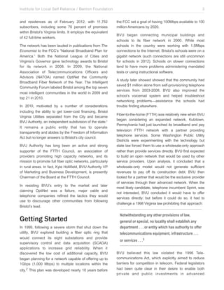 Institute for Local Self Reliance / Benton Foundation!
and residences as of February 2012, with 11,752
subscribers, including some 70 percent of premises
within Bristol’s Virginia limits. It employs the equivalent
of 42 full-time workers.
The network has been lauded in publications from The
Economist to the FCC’s “National Broadband Plan for
America.” Both the National League of Cities and
Virginia’s Governor gave technology awards to Bristol
for its network in 2008. In 2009, the National
Association of Telecommunications Officers and
Advisors (NATOA) named OptiNet the Community
Broadband Fiber Network of the Year. The Intelligent
Community Forum labeled Bristol among the top seven
most intelligent communities in the world in 2009 and
top 21 in 2010.
In 2010, motivated by a number of considerations
including the ability to get lower-cost financing, Bristol
Virginia Utilities separated from the City and became
BVU Authority, an independent subdivision of the state.1
It remains a public entity that has to operate
transparently and abides by the Freedom of Information
Act but no longer answers to Bristol’s city council.
BVU Authority has long been an active and strong
supporter of the FTTH Council, an association of
providers promoting high capacity networks, and its
mission to promote full fiber optic networks, particularly
in rural areas. In fact, Kyle Hollifield, BVU Authority VP
of Marketing and Business Development, is presently
Chairman of the Board at the FTTH Council.
In resisting BVU’s entry to the market and later
claiming OptiNet was a failure, major cable and
telephone companies refined the tactics they would
use to discourage other communities from following
Bristol’s lead.

Getting Started
In 1999, following a severe storm that shut down the
utility, BVU explored building a fiber optic ring that
would connect its eight substations and provide
supervisory control and data acquisition (SCADA)
applications to increase grid reliability. When it
discovered the low cost of additional capacity, BVU
began planning for a network capable of offering up to
1Gbps (1,000 Mbps) to multiple locations within the
city.2 This plan was developed nearly 10 years before

3
the FCC set a goal of having 100Mbps available to 100
million Americans by 2020.
BVU began connecting municipal buildings and
schools to its fiber network in 2000. While most
schools in the country were working with 1.5Mbps
connections to the Internet, Bristol’s schools were on a
gigabit network (such connections are still uncommon
for schools in 2012). Schools on slower connections
tend to have more problems administering mandated
tests or using instructional software.
A study later showed showed that the community had
saved $1 million alone from self-provisioning telephone
services from 2003-2008. BVU also improved the
school’s voicemail system and helped troubleshoot
networking problems—assistance the schools had
trouble finding elsewhere.
Fiber-to-the-home (FTTH) was relatively new when BVU
began considering an expanded network. Kutztown,
Pennsylvania had just launched its broadband and pay
television FTTH network with a partner providing
telephone services. Some Washington Public Utility
Districts were experimenting with the technology but
state law forced them to use a wholesale-only approach
rather than provide services directly. BVU first expected
to build an open network that would be used by other
service providers. Upon analysis, it concluded that a
wholesale-only model would not generate sufficient
revenues to pay off its construction debt. BVU then
looked for a partner that would be the exclusive provider
of services through their advanced network. When the
most likely candidate, telephone incumbent Sprint, was
not interested, BVU concluded it would have to offer
services directly; but before it could do so, it had to
challenge a 1998 Virginia law prohibiting that approach:

Notwithstanding any other provisions of law,
general or special, no locality shall establish any
department . . . or entity which has authority to offer
telecommunications equipment, infrastructure . . .
or services . . .3
BVU believed this law violated the 1996 Telecommunications Act, which explicitly aimed to reduce
barriers for competition in telecom. Federal legislators
had been quite clear in their desire to enable both
private and public investments in advanced

 