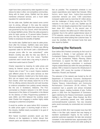 Institute for Local Self Reliance / Benton Foundation!
might have been pressured by state regulators to also
reduce its rates in other, non-competitive communities.
Along with its lower prices, OptiNet had the above
mentioned enhanced services, and a much better
reputation for customer service.
On the cable side, OptiNet also lacked some control
over its pricing, although in this case the external
influence worked to lower rather than raise prices. BVU
was governed by the City Council, which had authority
to change OptiNet’s prices. When the utility proposed a
price for basic service at 10 percent below Charter’s
price, the City Council voted to lower the price even
further to emphasize the benefits of OptiNet.
Ten months later, OptiNet had to raise its cable prices.
Even after the increase, OptiNet’s rates were below
that of competitors (see Table 2). Charter was offering
expanded cable for $41/month (with a $29.99/month
one-year promo offer for new subscribers)7 while
Bristol’s monthly rate after the hike was $36.75. A
newspaper article at the time noted, “OptiNet
customers said it would take a big swing in prices to
make them switch back to Charter.”8
Charter responded by lowering its cable prices and
raising its Internet access prices, but only for the
Virginia side of town.9 As a result, Virginia residents
paid different prices for the same services as their
Tennessee neighbors, located just a few blocks away.
BVU did not expect more serious price competition
from Charter, which had already raised the ire of the
FCC by offering extreme discounts and cash bounties
to undercut competition from publicly owned networks
like the one in Scottsboro, Alabama. The FCC
commented on Charter’s behavior in its 2001 Annual
Assessment of the Status of Competition in the Market
for the Delivery of Video Programming (published in
early 2002), and BVU believed this scolding would
deter Charter from engaging in another highly visible
campaign to undermine competition.
It would be another six years before BVU increased
its cable prices again—a stunning length of time in
this industry. OptiNet clearly succeeded in its goal of
rate stabilization.
BVU feared incumbent providers would use their
influence at the legislature to further disrupt their
network plans and decided to expand the network as

6
fast as possible. The accelerated schedule is one
reason expenditures were higher than forecast. Other
factors were legal fees, higher-than-expected
subscriber demand (an extra 1,000 subscribers
increased capital costs by more than $1 million alone),
and the challenges of being among the first FTTH
networks in the world. In year one, OptiNet was $4
million in the red despite projections that it would have
been down $2.1 million. In the second year of
operation, however, the deficit was $1 million less than
projected. Due to the upfront capital-intense nature of
FTTH networks, owners almost always run in the red
for several years while building their customer base. To
cover the shortfalls, BVU borrowed funds that were
later repaid by OptiNet.

Growing the Network
Even before BVU finished connecting its first round of
subscribers in Bristol, it had partnered with the
Cumberland Plateau Company (CPC), the non-profit
arm of the Cumberland Plateau Planning District
Commission, to expand the fiber optic network to
industrial and business subscribers in southwest
Virginia outside Bristol (but within the area permitted by
statute). With a mission to improve the infrastructure in
the region, CPC covers the counties of Buchanan,
Dickenson, Russell, and Tazewell.
The extension of the network was funded by the US
Department of Commerce Economic Development
Authority ($1.6 million) and a matching grant from the
Virginia Tobacco Indemnification and Community
Revitalization Commission ($1.55 million). This
investment had a powerful and almost immediate
economic impact, creating hundreds of jobs. Further
grants in 2005 from the Department of Commerce,
again matched by the Tobacco Commission, expanded
OptiNet in the CPC region. When finished, the BVU
and CPC partnership passed over 1800 potential
commercial/industrial customers. Two new industrial
parks would eventually be constructed and connected
as well.
By the end of 2005, BVU had invested more than $43
million in the fiber optic network that was helping to
transform southwestern Virginia. As the number of
potential customers expanded, the take rate remained
consistent. In the residential base, approximately 4,300
households subscribed to phone and cable (putting its

 