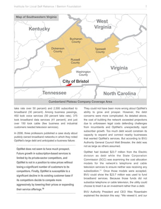 Institute for Local Self Reliance / Benton Foundation!

7

Map of Southwestern Virginia

6()+3
!"#$"%"&

*(%+,-./
3)14"*"*
'()*+,
/012$*.(*
'()*+,

!"#$%$&&
'()*+,
-)..$&&
'()*+,
5".40*6+(*
'()*+,

!"#$"%"&

4"+/31738#")+15

'(%%())((

01#+234"%&

Cumberland Plateau Company Coverage Area
take rate over 50 percent) and 2,500 subscribed to
broadband (30 percent). Among business passings,
450 took voice services (50 percent take rate), 375
took broadband data services (41 percent), and just
over 150 took cable (few business and industrial
customers needed television services).
In 2006, three professors published a case study about
publicly owned broadband networks in which they noted
OptiNet’s large debt and anticipated a business failure:

OptiNet does not seem to have much prospect.
Future growth in subscription-based services is
limited by its private-sector competitors, and
OptiNet is not in a position to raise prices without
losing a significant number of customers to its
competitors. Finally, OptiNet is susceptible to a
significant decline in its existing customer base if
its competitors decide to compete more
aggressively by lowering their prices or expanding
their service offerings.10

They could not have been more wrong about OptiNet’s
ability to grow and prosper. However, the debt
concerns were more complicated. As detailed above,
the cost of building the network exceeded projections
due to unforeseen legal costs defending challenges
from incumbents and OptiNet’s unexpectedly rapid
subscriber growth. Too much debt would constrain its
capacity to expand and connect nearby businesses
that wanted OptiNet’s services. But according to BVU
Authority General Council Walt Bressler, the debt was
not as large as others assumed.
OptiNet had booked $23.7 million from the Electric
division as debt while the State Corporation
Commission (SCC) was examining the cost allocation
models for the network’s telephone and cable
television services to ensure neither was receiving any
subsidization. 11 Once those models were accepted,
BVU could show the $23.7 million was used to fund
broadband services. Because those funds did not
subsidize telephone or cable television, the utility could
choose to treat it as an investment rather than a debt.
BVU Authority President and CEO Wes Rosenbalm
explained the decision this way: “We viewed it, and our

 