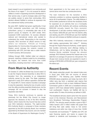 Institute for Local Self Reliance / Benton Foundation!
board viewed it, as an investment in our community and
the future of our region.”12 It is not unusual for electric
utilities to invest in expanding economic development in
their service area, in part to increase sales and if they
are publicly owned, to serve their communities. BVU
decision allowed OptiNet to continue its expansion into
the underserved nearby communities.
By early 2007, OptiNet had grown significantly. It had
6,300 residential subscribers and 900 business
subscribers, giving it a remarkable take rate of 65
percent across its footprint. As 2007 ended, BVU
surpassed 8,000 subscribers. Its success attracted
national and international visitors who wanted to
understand the model. Responding to the mounting
requests, BVU launched an official venture to help
others run networks. FOCUS (or Finding
Opportunities for Communities throughout the United
States) would manage the network created in
partnership with CPC and later also a cable network
in North Carolina, MI-Connection.

8
Each appointment is for four years and a member
cannot serve more than two consecutive terms.
The main motivation for the transition is BVU
Authority’s ambition to continue expanding OptiNet to
serve all of southwestern Virginia. The utility believes it
will be better positioned to borrow the necessary funds
for expansion as an authority than as a municipally
owned utility. BVU Authority will continue contributing
$500,000 annually toward the City’s economic
development. It will also continue making payments in
lieu of taxes: $350,000 per year from the electric utility
and starting July 2013, $100,000 per year from OptiNet
(the sum will increase as OptiNet continues to expand).
After BVU Authority restructured, it refinanced bond

Halfway through 2008, OptiNet rolled out video-ondemand, matching a feature touted by its competitors.
By August, the network had more than 9,000
subscribers, including more than 1,200 businesses.

debt totaling approximately $44 million.14 Working
through the Virginia Resource Authority, a state agency
that bundles community bond offerings relating to
infrastructure, and by taking advantage of the Buy
America Bonds available through the stimulus
package, BVU Authority lowered the interest rate on its
debt from an average of 5 percent to 3.62 percent. The
25-year term revenue bonds are expected to result in
savings of $720,000 to $750,000 per year compared to
the status quo.

From Muni to Authority

Recent Events

On October 27, 2009, the Bristol City Council voted 3-2
to ask the Virginia General Assembly to allow BVU to
transition from City ownership to an independent
authority owned by the state. The State Legislature
approved in early 2010 without opposition (Senate Bill
12, House Bill 27). Some citizens mounted a campaign
to stop the separation, fearing the loss of public control
over the utility providing essential infrastructure, but the
campaign did not succeed. A lawsuit to stop the
separation also failed.

With steady subscriber growth, the network broke even
in fiscal year 2008 with net income of almost
$425,000.15 The following year, OptiNet finished
$700,000 above projections and today has built a $2.3
million rainy day fund, a restricted cash reserve that
provides 245 days of cash on hand. Additional Tobacco
Commission grants in 2009 and a broadband stimulus
award in 2010 have allowed further expansion across
rural southwestern Virginia, but OptiNet still has to
remain within 75 miles of its territory as defined in 2002.

Today, BVU Authority continues to operate as
previously but the Bristol City Council no longer
approves the decisions of the of the BVU Authority
Board—which means the City Council has less control
over BVU Authority’s decisions. The eight-member
BVU Authority Board is composed of three members
appointed by the BVU Authority Board, four members
appointed by the Bristol City Council, and one member

The broadband stimulus award came from the second
round of the American Recovery and Reinvestment
Act’s Broadband Technology Opportunities Program
(BTOP). The stimulus award provides a grant of $22.7
million toward a $37.3 million middle mile project that
will bring fiber optic cables “close to 122 anchor
institutions and within two miles of more than 18,000

of the Board of Supervisors for Washington

County.13

households and businesses.”16 OptiNet and CPC will
seek financing (grants and loans) to expand the
network to residents and businesses in the eight-

 