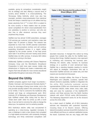 Institute for Local Self Reliance / Benton Foundation!
available, giving its competitors considerable insight
into its strategy and also offering a second level of
scrutiny about whether it is cross-subsidizing. The
Tennessee Valley Authority, which now also has
oversight, prohibits cross-subsidization from electrical
funds and keeps a watchful eye on all utilities that buy

10

Table 3: BVU Residential Broadband Rate
Sheet (Mbps), 2012
Downstream

Upstream

Price

64kbps

64kbps

$16.95

power electricity from it.17 In short, BVU is subject to

6

1

$26.36

far more scrutiny in these matters than its privatesector competitors for whom cross-subsidization from
one subsidiary to another is common, and who are
also free to offer whatever services they want
anywhere they choose.

12

2

$35.16

16

3

$39.56

20

5

$49.95

30

10

$59.95

OptiNet now has almost 12,000 subscribers, averages
2.24 services per customer, and maintains a take rate
higher than 70 percent in Bristol. The network has
expanded to more than 35,000 potential subscribers
across its communications territory and will continue
expanding broadband access in a region widely
neglected by the private carriers. It has kept prices
down both in its territory and even nearby areas where
OptiNet does not offer services. It remains $24 million
in debt but is running in the black.

50

20

$99.95

110

20

$169.95

250

30

$259.95

1000

50

$319.95

Additionally, OptiNet is working with Citizens Telephone
Company Coop and the Mid-Atlantic Broadband
Cooperative to build more open access middle mile
infrastructure in Virginia and create a relationship with
Virginia Tech that will allow for more remote educational
opportunities throughout rural areas of the state.

Beyond the Utility
OptiNet competes against much larger incumbents—
Charter, Comcast, and CenturyLink (formerly Sprint).18
It has the advantage of being more nimble, and is the
only provider actually rooted in the community. In order
to be nimble, it had to overcome the traditional utility
mindset and forge an entrepreneurial spirit. BVU
Authority VP of Marketing and Business Development
Kyle Hollifield smiled while noting that he likes to
“break down walls” when he comes up with a novel
idea. It can be hard to convince the utility to change the
status quo, he explained, but it is certainly possible.
BVU Authority’s electric utility was accustomed to
operating as a slow-moving, regulated monopoly. It
was a challenge to start a new division that competed
in a high-stakes environment, with constantly changing
technology and firmly entrenched competitors with

abundant resources. It changed this culture by hiring
people from outside the utility for the OptiNet team.
Among other things, OptiNet required a new approach
to marketing and monitoring the business plan.
Whereas the electric utility monitors its business
strategy on a quarterly or even semiannual basis,
OptiNet has a standing biweekly meeting to monitor
and adjust its strategies. Subscribers who ask to
disconnect OptiNet services are asked why and their
reasons are recorded and discussed.
While other municipal utilities, like those in Tacoma,
Washington and Lafayette, Louisiana, operate their
telecom divisions separately, OptiNet is integrated into
the utility. BVU Authority customer service
representatives (CSRs) are cross-trained to handle all
11 services—electric, water, sewer, voice, video, data;
data and voice for customers of the OptiNet-CPC
venture; and three services from the North Carolina
network with which FOCUS works (MI-Connection).
The Marketing Department works for all the divisions
across the entire utility.
As a direct result of OptiNet, all of BVU Authority’s
services and interactions with customers improved,
including those of its Electric division. Offering
telecommunications services forced BVU Authority to be
more efficient and focus on customer satisfaction across
the board. Customers that are very happy with their

 