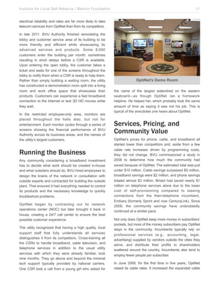 Institute for Local Self Reliance / Benton Foundation!

11

electrical reliability and rates are far more likely to take
telecom services from OptiNet than from its competitors.
In late 2011, BVU Authority finished remodeling the
lobby and customer service area of its building to be
more friendly and efficient while showcasing its
advanced services and products. Some 8,000
customers enter the building per month, sometimes
resulting in short delays before a CSR is available.
Upon entering the open lobby, the customer takes a
ticket and waits for one of the screens throughout the
lobby to notify them when a CSR is ready to help them.
Rather than simply building a waiting room, the utility
has constructed a demonstration room split into a living
room and work office space that showcases their
products. Customers can experience a fast broadband
connection to the Internet or test 3D HD movies while
they wait.
In the restricted employee-only area, monitors are
placed throughout the halls also, but not for
entertainment. Each monitor cycles through a series of
screens showing the financial performance of BVU
Authority across its business areas, and the names of
the utility’s largest customers.

Running the Business
Any community considering a broadband investment
has to decide what work should be created in-house
and what outsiders should do. BVU hired employees to
design the brains of the network in consultation with
outside experts and contracted for building the outside
plant. That ensured it had everything needed to control
its products and the necessary knowledge to quickly
troubleshoot problems.
OptiNet began by contracting out its network
operations center (NOC) but later brought it back in
house, creating a 24/7 call center to ensure the best
possible customer experience.
The utility recognized that having a high quality, local
support staff that fully understands all services
distinguishes it from its competitors. Cross-training all
the CSRs to handle broadband, cable television, and
telephone services in addition to the usual utility
services with which they were already familiar, took
nine months. They go above and beyond the minimal
tech support typically provided by national carriers.
One CSR took a call from a young girl who asked for

OptiNet’s Demo Room
the name of the largest watershed on the eastern
seaboard—as though OptiNet ran a homework
helpline. He helped her, which probably took the same
amount of time as saying it was not his job. This is
typical of the anecdotes one hears about OptiNet.

Services, Pricing, and
Community Value
OptiNet’s prices for phone, cable, and broadband all
started lower than competitors and, aside from a few
cable rate increases driven by programming costs,
they did not change. BVU commissioned a study in
2008 to determine how much the community had
saved because of OptiNet. The estimated total was just
under $10 million. Cable savings surpassed $5 million,
broadband savings were $2 million, and phone savings
totaled almost $3 million. Bristol had saved nearly $1
million on telephone services alone due to the lower
cost of self-provisioning compared to leasing
connections from the then-telephone incumbent,
Embarq (formerly Sprint and now CenturyLink). Since
2008, the community savings have undoubtedly
continued at a similar pace.
Not only does OptiNet keep more money in subscribers’
pockets, but more of the money subscribers pay OptiNet
stays in the community. Incumbents typically rely on
professional services (e.g., accounting, legal,
advertising) supplied by vendors outside the cities they
serve, and distribute their profits to shareholders
scattered around the country. Incumbents also tend to
employ fewer people per subscriber.
In June 2009, for the first time in five years, OptiNet
raised its cable rates. It increased the expanded cable

 