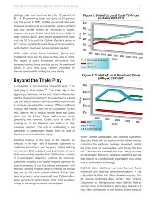 Institute for Local Self Reliance / Benton Foundation!

Figure 1: Bristol VA Local Cable TV Prices
(mid-tier) 2003-2011

Price

package (the most common tier) by 12 percent to
$41.14. Programming costs had gone up 52 percent
over that period. In 2011, OptiNet announced cable rate
increases averaging $2 per subscriber, explaining that it
was due almost entirely to increases in sports
programming costs. It also noted that of every dollar in
cable revenue, $0.53 goes toward programming costs
and only $0.04 is profit for OptiNet. OptiNet’s prices in
2011 remain significantly below those of its competitors,
most of whom have been increasing rates regularly.

12

While cable prices have increased, phone and
broadband prices are the same as they were in 2003.
The speed of users’ broadband connections has
increased several times over that period. As mentioned
above, in 2010 and 2012, OptiNet increased its
Internet speeds while holding the price steady.

National Average
BVU
Charter

Year

Figure 2: Bristol VA Local Broadband Prices
(5Mbps+) 2003-2007

Beyond the Triple Play
A consultant in this business frequently says, “The
beginning of services, not the end. Kyle Hollifield notes
that the physical connection to the subscriber is a fixed
cost and adding network services creates opportunities
to increase per-subscriber revenue. Without sufficient
revenue, the network may not be sustainable. To this
end, OptiNet has a product launch team that plans
years into the future. Some products are about
generating new revenue. Others, such as caller ID
showing up on the television, are add-ons to help
customer retention. The cost of re-attracting a lost
subscriber is substantially greater than the cost of
keeping a current subscriber happy.
Business revenue is the focus of the network, as
reflected in the high ratio of business customers to
residential subscribers over the years. Before building
the network, BVU engaged local businesses to learn
what services they needed. Now OptiNet has a variety
of customizable telephone options for business
customers, including a no-capital-required approach for
small businesses. It has long offered transparent LAN
services, allowing multiple offices to interact as though
they are on the same internal network. Rather than
base its prices on what market will bear, OptiNet offers
these services at prices below what most providers
charge to encourage economic development.

Price

triple play is table stakes.”19 The triple play is the

BVU
Charter
CenturyLink

Year

When OptiNet salespeople visit potential customers,
they take iPads with an application that allows them to
customize the particular package requested, submit
the order back to headquarters, and display the final
bill. The iPads are more efficient than calling in orders
or using paper. Moreover, business customers can see
that OptiNet is a professional organization that knows
how to use modern technology.
OptiNet sells additional services beyond basic
residential and business telecommunications. It has
co-location facilities and offers disaster-recovery from
its climate-controlled data center. The Virginia
Department of Transportation uses OptiNet fiber to
connect some of its electronic signs along highways. It
runs fiber connections to cell towers. Some areas of

 