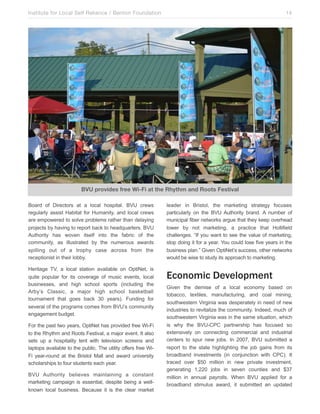 Institute for Local Self Reliance / Benton Foundation!

14

BVU provides free Wi-Fi at the!Rhythm and Roots Festival
Board of Directors at a local hospital. BVU crews
regularly assist Habitat for Humanity, and local crews
are empowered to solve problems rather than delaying
projects by having to report back to headquarters. BVU
Authority has woven itself into the fabric of the
community, as illustrated by the numerous awards
spilling out of a trophy case across from the
receptionist in their lobby.
Heritage TV, a local station available on OptiNet, is
quite popular for its coverage of music events, local
businesses, and high school sports (including the
Arby’s Classic, a major high school basketball
tournament that goes back 30 years). Funding for
several of the programs comes from BVU’s community
engagement budget.
For the past two years, OptiNet has provided free Wi-Fi
to the Rhythm and Roots Festival, a major event. It also
sets up a hospitality tent with television screens and
laptops available to the public. The utility offers free WiFi year-round at the Bristol Mall and award university
scholarships to four students each year.
BVU Authority believes maintaining a constant
marketing campaign is essential, despite being a wellknown local business. Because it is the clear market

leader in Bristol, the marketing strategy focuses
particularly on the BVU Authority brand. A number of
municipal fiber networks argue that they keep overhead
lower by not marketing, a practice that Hollifield
challenges. “If you want to see the value of marketing,
stop doing it for a year. You could lose five years in the
business plan.” Given OptiNet’s success, other networks
would be wise to study its approach to marketing.

Economic Development
Given the demise of a local economy based on
tobacco, textiles, manufacturing, and coal mining,
southwestern Virginia was desperately in need of new
industries to revitalize the community. Indeed, much of
southwestern Virginia was in the same situation, which
is why the BVU-CPC partnership has focused so
extensively on connecting commercial and industrial
centers to spur new jobs. In 2007, BVU submitted a
report to the state highlighting the job gains from its
broadband investments (in conjunction with CPC). It
traced over $50 million in new private investment,
generating 1,220 jobs in seven counties and $37
million in annual payrolls. When BVU applied for a
broadband stimulus award, it submitted an updated

 