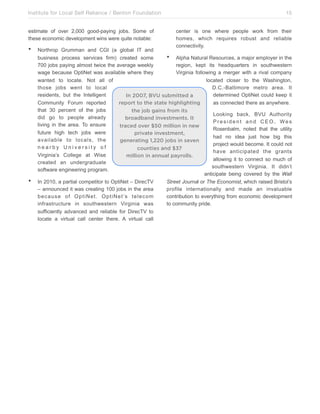Institute for Local Self Reliance / Benton Foundation!
estimate of over 2,000 good-paying jobs. Some of
these economic development wins were quite notable:

•

•

15
center is one where people work from their
homes, which requires robust and reliable
connectivity.

Northrop Grumman and CGI (a global IT and
• Alpha Natural Resources, a major employer in the
business process services firm) created some
700 jobs paying almost twice the average weekly
region, kept its headquarters in southwestern
wage because OptiNet was available where they
Virginia following a merger with a rival company
wanted to locate. Not all of
located closer to the Washington,
those jobs went to local
D.C.-Baltimore metro area. It
residents, but the Intelligent
determined OptiNet could keep it
In 2007, BVU submitted a
Community Forum reported
report to the state highlighting
as connected there as anywhere.
that 30 percent of the jobs
the job gains from its
Looking back, BVU Authority
did go to people already
broadband investments. It
President and CEO, Wes
living in the area. To ensure
traced over $50 million in new
Rosenbalm, noted that the utility
future high tech jobs were
private investment,
had no idea just how big this
available to locals, the
generating 1,220 jobs in seven
project would become. It could not
nearby University of
counties and $37
have anticipated the grants
Virginia’s College at Wise
million in annual payrolls.
allowing it to connect so much of
created an undergraduate
southwestern Virginia. It didn’t
software engineering program.
anticipate being covered by the Wall
In 2010, a partial competitor to OptiNet – DirecTV
Street Journal or The Economist, which raised Bristol’s
– announced it was creating 100 jobs in the area
profile internationally and made an invaluable
b e c a u s e o f O p t i N e t . O p t i N e t ’s t e l e c o m
contribution to everything from economic development
infrastructure in southwestern Virginia was
to community pride.
sufficiently advanced and reliable for DirecTV to
locate a virtual call center there. A virtual call

 