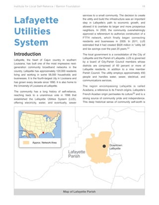Institute for Local Self Reliance / Benton Foundation!

16
services to a small community. The decision to create
the utility and build the infrastructure was an important
step in Lafayette’s path to economic growth, and
allowed it to overtake its larger and more prosperous
neighbors. In 2005, the community overwhelmingly
approved a referendum to authorize construction of a
FTTH network, which finally began connecting
residents and businesses in 2009. In 2011, LUS
estimated that it had created $828 million in “utility bill
and tax savings over the past 20 years.”21

Lafayette
Utilities
System
Introduction
Lafayette, the heart of Cajun country in southern
Louisiana, has built one of the most impressive nextgeneration community broadband networks in the
country. Lafayette has approximately 120,000 residents
living and working in some 58,000 households and
businesses. It is the fourth-largest city in Louisiana and
has grown every decade since 1890. It is also home to
the University of Louisiana at Lafayette.
The community has a long history of self-reliance,
reaching back to a unanimous vote in 1896 that
established the Lafayette Utilities System (LUS),
offering electricity, water, and eventually, sewer

The local government is a consolidation of the City of
Lafayette and the Parish of Lafayette. LUS is governed
by a board of City-Parish Council members whose
districts are comprised of 60 percent or more of
Lafayette residents, in addition to a nine member
Parish Council. The utility employs approximately 450
people and handles water, sewer, electrical, and
communications services.
The region encompassing Lafayette is called
Acadiana, a reference to its French origins. Lafayette’s
French Acadian origin permeates its culture22 and is a
strong source of community pride and independence.
This deep historical sense of community self-worth is

011,"2345*%#",640,*'

&'(')*%%*
+',-./

Map of Lafayette Parish

!"#$%"#$
&'(')*%%*

 