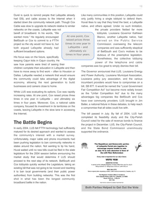 Institute for Local Self Reliance / Benton Foundation!

19

Durel is quick to remind people that Lafayette already
Like many communities in this position, Lafayette could
had DSL and cable access to the Internet when it
only justify hiring a single lobbyist to defend them.
started down the community network path. Though Cox
Huval likes to say that they hired the best, a Lafayette
Cable was slow to upgrade its network relative to similar
native, and others agreed. Under no such limitation,
networks on the coasts, Lafayette was not
the private providers fielded far more
bereft of broadband. In his words, “We
lobbyists. Louisiana Governor Kathleen
At one point, Cox
wanted more.” He regularly encouraged
Blanco, another Lafayette native, had
raised prices three
BellSouth or Cox to commit to a FTTH
served on the Public Service
times in one year in
project so the city would not have to, but
Commission overseeing the telecom
Lafayette – and
both argued Lafayette already had
companies and was sufficiently skeptical
ultimately six
sufficient broadband options.
of BellSouth and Cox’s motives to be
times in four years.
dubious of the preemptive legislation.
His focus was on the future, specifically
Nonetheless, the collective lobbying
keeping Cajun kids in Cajun country. He
power of the telephone and cable
saw how parents were tired of seeing their
companies was too great to simply dismiss their bill.
children complete their education in Lafayette and then
have to move away to find work – often to Houston or
The Governor announced that LUS, Louisiana Energy
Dallas. Lafayette needed a network that would ensure
and Power Authority, Louisiana Municipal Association,
the community could take advantage of the digital
Louisiana policy jury association, and the various
economy, allowing the next generation to build
incumbent providers would have to compromise on a
businesses and careers close to home.
bill, SB 877. It would be named the “Local Government
Fair Competition Act” but become more widely known
While LUS was evaluating its options, Cox was rapidly
as the “Unfair Competition Act” due to the many
increasing rates. At one point, Cox raised prices three
advantages big companies like BellSouth and Cox
times in one year in Lafayette – and ultimately six
have over community providers. LUS brought in Jim
times in four years. Moreover, Cox, a national cable
Baller, a national fixture in these debates, to help reach
company, focused its investment in its territories on the
a compromise that all sides could live with.
coasts, leaving Lafayette in the slow lane in accessing
the Internet.
The bill passed in July. By fall of 2004, LUS had
completed its feasibility study and the City-Parish
Council voted for the sale of revenue bonds to finance
the project in December. LUS, the City-Parish Council,
In early 2004, LUS felt FTTH technology had sufficiently
and the State Bond Commission unanimously
matured for its desired approach and wanted to assess
supported the ordinance.
the community’s interest with a market survey.
Unfortunately, major cable and phone incumbents had
been pushing legislation to ban community networks in
states around the nation. Not wanting to tip his hand,
Huval waited until no new bills could be filed in the state
legislature for the 2004 session before announcing the
market study that would determine if LUS should
proceed to the next step of its network. BellSouth and
Cox lobbyists quickly worked the Legislature, taking an
existing bill that was not going to be moved and rewriting
it to ban local governments (and their public power
authorities) from building networks. This was the first
shot in what has been the longest community
broadband battle in the nation.

The Battle Begins

Both Parties Helped to Get Out the Vote

 