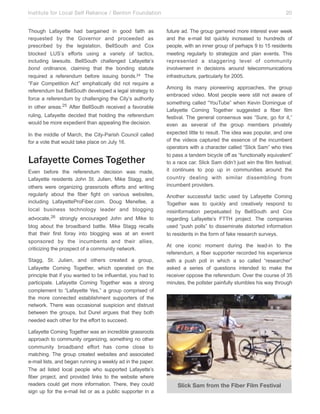 Institute for Local Self Reliance / Benton Foundation!
Though Lafayette had bargained in good faith as
requested by the Governor and proceeded as
prescribed by the legislation, BellSouth and Cox
blocked LUS’s efforts using a variety of tactics,
including lawsuits. BellSouth challenged Lafayette’s
bond ordinance, claiming that the bonding statute
required a referendum before issuing bonds.24 The
“Fair Competition Act” emphatically did not require a
referendum but BellSouth developed a legal strategy to
force a referendum by challenging the City’s authority
in other areas.25 After BellSouth received a favorable
ruling, Lafayette decided that holding the referendum
would be more expedient than appealing the decision.
In the middle of March, the City-Parish Council called
for a vote that would take place on July 16.

Lafayette Comes Together
Even before the referendum decision was made,
Lafayette residents John St. Julien, Mike Stagg, and
others were organizing grassroots efforts and writing
regularly about the fiber fight on various websites,
including LafayetteProFiber.com. Doug Menefee, a
local business technology leader and blogging
advocate,26 strongly encouraged John and Mike to
blog about the broadband battle. Mike Stagg recalls
that their first foray into blogging was at an event
sponsored by the incumbents and their allies,
criticizing the prospect of a community network.
Stagg, St. Julien, and others created a group,
Lafayette Coming Together, which operated on the
principle that if you wanted to be influential, you had to
participate. Lafayette Coming Together was a strong
complement to “Lafayette Yes,” a group comprised of
the more connected establishment supporters of the
network. There was occasional suspicion and distrust
between the groups, but Durel argues that they both
needed each other for the effort to succeed.
Lafayette Coming Together was an incredible grassroots
approach to community organizing, something no other
community broadband effort has come close to
matching. The group created websites and associated
e-mail lists, and began running a weekly ad in the paper.
The ad listed local people who supported Lafayette’s
fiber project, and provided links to the website where
readers could get more information. There, they could
sign up for the e-mail list or as a public supporter in a

20
future ad. The group garnered more interest ever week
and the e-mail list quickly increased to hundreds of
people, with an inner group of perhaps 9 to 15 residents
meeting regularly to strategize and plan events. This
represented a staggering level of community
involvement in decisions around telecommunications
infrastructure, particularly for 2005.
Among its many pioneering approaches, the group
embraced video. Most people were still not aware of
something called “YouTube” when Kevin Domingue of
Lafayette Coming Together suggested a fiber film
festival. The general consensus was “Sure, go for it,”
even as several of the group members privately
expected little to result. The idea was popular, and one
of the videos captured the essence of the incumbent
operators with a character called “Slick Sam” who tries
to pass a tandem bicycle off as “functionally equivalent”
to a race car. Slick Sam didn’t just win the film festival;
it continues to pop up in communities around the
country dealing with similar dissembling from
incumbent providers.
Another successful tactic used by Lafayette Coming
Together was to quickly and creatively respond to
misinformation perpetuated by BellSouth and Cox
regarding Lafayette’s FTTH project. The companies
used “push polls” to disseminate distorted information
to residents in the form of fake research surveys.
At one iconic moment during the lead-in to the
referendum, a fiber supporter recorded his experience
with a push poll in which a so called “researcher”
asked a series of questions intended to make the
receiver oppose the referendum. Over the course of 35
minutes, the pollster painfully stumbles his way through

Slick Sam from the Fiber Film Festival

 