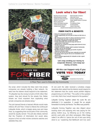 Institute for Local Self Reliance / Benton Foundation!

21

A Fiber Flyer used to Educate the Community
the script, which included the false claim that private
companies are already building a fiber network. He
asks how the listener would respond to the statement,
“If Lafayette has the money to build a $125 million fiber
system, they [sic] should fix the streets first. Better
streets are more important than duplicating what
private companies are already doing.”
The poll claimed friends of elected officials would make
millions off LUS Fiber. It tried to inflame the north/south
Lafayette divide, which is largely along race and class
lines, by suggesting that not all parts of the community
would be equally served. The poll also falsely claimed
that the Freedom of Information Act would allow
anyone to find out what movies someone watches and
websites they visit.

At one point the caller received a priceless snappy
response when asked how the listener would respond to
the statement that the courts would prohibit religious
programming on LUS Fiber: “The author of the question
is an idiot, that’s how I would respond to the question.”
Lafayette Coming Together edited the audio file and
distributed it to supporters. It caught fire as people
forwarded it to family and friends. The effect was powerful.
Lafayette Coming Together was also diligent about
tracking down and exposing who was paying for the
glossy mailers (e.g., by following up on the mailing
permit), push polls, and other campaigns. Mike Stagg
called it an effort to “pierce the veil of who was doing
what to us,” explaining that BellSouth and Cox were

 