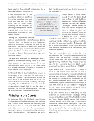 Institute for Local Self Reliance / Benton Foundation!
trying keep their fingerprints off the opposition due to
their low credibility in the community.
Daily blogging about the
incumbents’ attack was also found
to energize Lafayette’s base. Just
about every day, often more than
once, John St. Julien posted
something on the Lafayette Pro
Fiber blog that helped keep activists
inspired; just seeing those new
posts gave a sense that they were
making progress.

22
debt, the utility would have to use its other revenues to
pay the investors.

Another series of court battles
ensued. Though the District Court
The result was a landslide
ruled in favor of LUS, BellSouth
62 percent yes, with 27
appealed and the Court of Appeals
percent of eligible voters
overruled the lower court decision.
casting ballots for a
Once again, Lafayette decided the
single issue election — an
best route was not to appeal but
impressive turnout for a nonrather to satisfy the road map
national election.
offered by the Court of Appeals on
how the bond should be structured.
On March 21, 2006, Lafayette
Tapping into experienced campaign
revised the bond ordinance, only to be sued again,
networks also boosted the reach of Lafayette Coming
surprisingly not by BellSouth, but by local residents,
Together. Both the Democratic and Republican
and over the same bond question. To this day, LUS
Executive Committees endorsed the City for the
and its grassroots supporters remain unsure why those
referendum, the result of local party members
local residents intervened or how they financed their
enthusiastically urging endorsement of their respective
impressive legal team.
parties. Republican and Democratic Party support was
invaluable on Election Day, thanks to their experience
Again, the District Court ruled for the City. In a
getting the vote out.
surprising turn, the Court of Appeals disregarded its
previous ruling that instructed LUS how it should
The result was a landslide 62 percent yes, with 27
proceed on the bond, and found new grounds to rule
percent of eligible voters casting ballots for a singleagainst the City. Finally, the City decided to take its
issue election—an impressive turnout for a noncase to the Louisiana Supreme Court, which
national election during summer in the United States.
unanimously found in its favor on February 22, 2007.
LUS received permission to issue up to $125 million in
revenue bonds to fund the project.
By the end of 2007, LUS had issued $110 million in
bonds at a 4.9 percent interest rate and was able to
In retrospect, John St. Julien recalls being nervous at
begin selecting contractors for the network it had spent
the prospect of the referendum. He was aware of
so many years planning. LUS believed it could build
AT&T and Comcast’s campaign against a municipal
the system successfully without bonding for the full
FTTH effort in the Tri-Cities Area of Illinois, and
$125 million authorized, which helped it avoid the
worried that the funding and advertising advantage
larger interest expense. Network construction began in
enjoyed by Cox and BellSouth could overwhelm the
early 2008. BellSouth and Cox had delayed the project
support citizens already had for the fiber plan. In
for four years, forcing Lafayette to spend millions
retrospect, he thinks the referendum was a mandate
defending its right to build its own network.
for local government: The people had spoken.
It took until February 2009 to start signing up retail
customers, and even longer before LUS began offering
services to local businesses. The Lafayette Convention
In September 2005, the City-Parish Council again
and Visitors Center (LCVC) was the first business
approved a bond ordinance to issue 25-year bonds up
customer, signing up in June 2009 for the 50Mbps
to $125 million. Shortly thereafter, the community again
symmetrical Internet access package at $119.95 per
found themselves in court with BellSouth, which
month. LCVC now had a connection 33 times faster
claimed the bonds were a form of cross-subsidization
than its previous T1 from an incumbent, at a lower
because the general revenues of the utility indemnified
price. The entire network pass was finished in the early
them. This means that if LUS Fiber could not pay its
weeks of 2011.

Fighting in the Courts

 