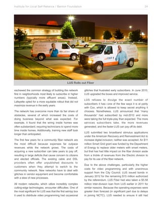 Institute for Local Self Reliance / Benton Foundation!

24

LUS Rolls out Fiber
eschewed the common strategy of building the network
first in neighborhoods most likely to subscribe in higher
numbers (typically more affluent areas). Instead,
Lafayette opted for a more equitable rollout that did not
maximize revenue in the early years.
The network has overcome more than its fair share of
obstacles, several of which increased the costs of
doing business beyond what was expected. For
example, it found that the wiring inside homes was
often substandard, requiring technicians to spend more
time inside homes. Additionally, training new staff took
longer than anticipated.
The first few years for a community fiber network are
the most difficult because expenses far outpace
revenues while the network grows. The costs of
acquiring a new subscriber can take years to pay off,
resulting in large deficits that cause concern to citizens
and elected officials. The existing cable and DSL
providers often offer unpublished discounts to
customers when they attempt to switch to the
community network. New networks have to deal with
glitches in vendor equipment and become comfortable
with a slew of new processes.
All modern networks, which utilize incredibly complex
cutting-edge technologies, encounter difficulties. One of
the most significant for LUS was that the first set-top box
it used to distribute video programming had occasional

glitches that frustrated early subscribers. In June 2010,
LUS upgraded the boxes and improved service.
LUS refuses to divulge the exact number of
subscribers it has—one of the few ways it is at parity
with Cox, which is allowed to keep secret anything it
chooses. Nonetheless, LUS announced that “many
thousands” had subscribed by mid-2010 and more
were taking the full triple-play than expected. The more
services subscribers take, the more revenues
generated, and the faster LUS can pay off its debt.
LUS submitted two broadband stimulus applications
under the American Recovery and Reinvestment Act to
increase digital inclusion; neither was accepted. An $11
million Smart Grid grant was funded by the Department
of Energy to replace older meters with smart meters,
but that has had little impact on the fiber division aside
from a trickle of revenues from the Electric division to
pay for its use of the fiber network.
Due to the above challenges, particularly the higher
costs for video programming and with unanimous
support from the City Council, LUS issued bonds in
January 2012 for the remaining $15 million authorized
by the referendum. LUS Fiber had also taken a $5.58
million inter-division loan from LUS earlier in 2011 for
similar reasons. Because the operating expenses were
greater than forecast (in significant part due to delays
in joining NCTC), LUS needed to ensure it still had

 
