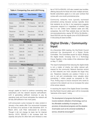 Institute for Local Self Reliance / Benton Foundation!

Table 4: Comparing Cox and LUS Pricing
LUS Fiber

LUS
Price

Cox Comm.

Cox
Price

Cable Offerings
Basic

$19.95

TV Starter

$21.99

Expanded
Basic

$53.99

TV Essential

$60.29

Receiver

$6.50

Receiver

$7.99

Digital
Access

$58.99

Advanced
TV

$65.98

Internet Offerings (Mbps Downstream/
Upstream)
10/10

$28.95

3/.384

$37.99

15/15

$34.95

15/1.5

$51.99

40/40

$49.95

25/2.5

$64.99

75/75

$99.95

50/5

$92.99

100/100

$199.95

1000/1000

$999.95
Phone Offerings

Basic Line

$15.95

Basic Line + $30.95
unlimited
long
distance

Digital
Telephone
Essential

$22.99

Digital
Telephone
Essential +
unlimited
long
distance

$40.67

enough capital on hand to continue connecting new
subscribers until the network became self-sufficient.
LUS is generating sufficient revenues to pay its
operating costs and Huval anticipates the network will
be fully self-sufficient in two more years.
LUS announced a price increase for video content in
January a few weeks after Cox announced increases
for all three of its services in late December 2011. In
March 2012, LUS Fiber restructured its services.
Though it did not change its basic tier for Internet
Service (10/10, $28.95) it did increase both the
capacity and price for other tiers and introduce a new

25
tier of 15/15 at $34.95. LUS also created new bundles,
offering discounts for those who took multiple services.
Bundle subscribers agree to a one year contract that
comes with a six-month promotional price.
Community networks have typically eschewed
promotional pricing because surveys typically show
that residents do not like it, but experience suggests
consumers respond to it regardless of whether they
like it or not. Unlike some national cable and DSL
companies, the LUS Fiber website does not hide the
non-promotional price, saying “$71.95 for Six Months –
Save $323.64 over the regular price of $125.89/month”
in discussing its base bundles.

Digital Divide / Community
Input
At a December 2004 meeting, the City-Parish Council
endorsed the development of a Digital Divide
Committee. The Committee issued its report, Bridging
the Digital Divide: Crossing Over to a Technology
Future Together, in the middle of the referendum fight
on May 17, 2005.
The report emphasized that reducing the digital divide
is not a matter of charity, but rather rational selfinterest for the community. Network theorists remind
us that networks are more valuable the larger they
are. Telephone networks are useless if there is no
one to call and considerably more valuable when
connecting 1 million people as compared to 100.
Thus, finding ways to ensure everyone who wants to
connect to the network can do so increases the value
of the whole network.
In receiving the report of the Digital Divide Committee,
the City-Parish Council called upon LUS to incorporate
“elements of the report,” noting:

The development of programs that benefit low
income residents’ utilization of technology, such as
the affordable availability of computers, the
provision of educational programs and the adoption
of principles such as the universal availability of
service, should be encouraged.31

 