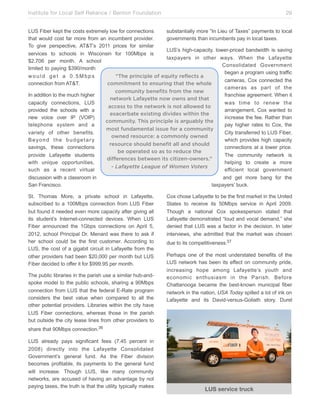 Institute for Local Self Reliance / Benton Foundation!

29

LUS Fiber kept the costs extremely low for connections
substantially more “In Lieu of Taxes” payments to local
that would cost far more from an incumbent provider.
governments than incumbents pay in local taxes.
To give perspective, AT&T’s 2011 prices for similar
LUS’s high-capacity, lower-priced bandwidth is saving
services to schools in Wisconsin for 100Mbps is
taxpayers in other ways. When the Lafayette
$2,706 per month. A school
Consolidated Government
limited to paying $390/month
began a program using traffic
would get a 0.5Mbps
“The principle of equity reflects a
cameras, Cox connected the
connection from AT&T.
commitment to ensuring that the whole
cameras as part of the
community benefits from the new
In addition to the much higher
franchise agreement. When it
network Lafayette now owns and that
capacity connections, LUS
was time to renew the
access to the network is not allowed to
provided the schools with a
arrangement, Cox wanted to
exacerbate existing divides within the
new voice over IP (VOIP)
increase the fee. Rather than
community. This principle is arguably the
telephone system and a
pay higher rates to Cox, the
most fundamental issue for a community
variety of other benefits.
City transferred to LUS Fiber,
owned resource: a commonly owned
Beyond the budgetary
which provides high capacity
resource should benefit all and should
savings, these connections
connections at a lower price.
be operated so as to reduce the
provide Lafayette students
The community network is
differences between its citizen-owners.”
with unique opportunities,
helping to create a more
- Lafayette League of Women Voters
such as a recent virtual
efficient local government
discussion with a classroom in
and get more bang for the
San Francisco.
taxpayers’ buck.
St. Thomas More, a private school in Lafayette,
subscribed to a 100Mbps connection from LUS Fiber
but found it needed even more capacity after giving all
its student’s Internet-connected devices. When LUS
Fiber announced the 1Gbps connections on April 5,
2012, school Principal Dr. Menard was there to ask if
her school could be the first customer. According to
LUS, the cost of a gigabit circuit in Lafayette from the
other providers had been $20,000 per month but LUS
Fiber decided to offer it for $999.95 per month.
The public libraries in the parish use a similar hub-andspoke model to the public schools, sharing a 90Mbps
connection from LUS that the federal E-Rate program
considers the best value when compared to all the
other potential providers. Libraries within the city have
LUS Fiber connections, whereas those in the parish
but outside the city lease lines from other providers to

Cox chose Lafayette to be the first market in the United
States to receive its 50Mbps service in April 2009.
Though a national Cox spokesperson stated that
Lafayette demonstrated “loud and vocal demand,” she
denied that LUS was a factor in the decision. In later
interviews, she admitted that the market was chosen
due to its competitiveness.37
Perhaps one of the most understated benefits of the
LUS network has been its effect on community pride,
increasing hope among Lafayette’s youth and
economic enthusiasm in the Parish. Before
Chattanooga became the best-known municipal fiber
network in the nation, USA Today spilled a lot of ink on
Lafayette and its David-versus-Goliath story. Durel

share that 90Mbps connection.36
LUS already pays significant fees (7.45 percent in
2008) directly into the Lafayette Consolidated
Government’s general fund. As the Fiber division
becomes profitable, its payments to the general fund
will increase. Though LUS, like many community
networks, are accused of having an advantage by not
paying taxes, the truth is that the utility typically makes

LUS service truck

 