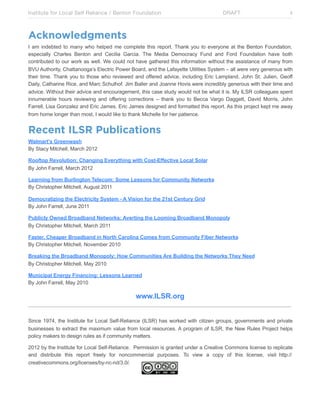 Institute for Local Self Reliance / Benton Foundation!

DRAFT

ii

Acknowledgments
I am indebted to many who helped me complete this report. Thank you to everyone at the Benton Foundation,
especially Charles Benton and Cecilia Garcia. The Media Democracy Fund and Ford Foundation have both
contributed to our work as well. We could not have gathered this information without the assistance of many from
BVU Authority, Chattanooga’s Electric Power Board, and the Lafayette Utilities System – all were very generous with
their time. Thank you to those who reviewed and offered advice, including Eric Lampland, John St. Julien, Geoff
Daily, Catharine Rice, and Marc Schulhof. Jim Baller and Joanne Hovis were incredibly generous with their time and
advice. Without their advice and encouragement, this case study would not be what it is. My ILSR colleagues spent
innumerable hours reviewing and offering corrections – thank you to Becca Vargo Daggett, David Morris, John
Farrell, Lisa Gonzalez and Eric James. Eric James designed and formatted this report. As this project kept me away
from home longer than most, I would like to thank Michelle for her patience.

Recent ILSR Publications
Walmart’s Greenwash
By Stacy Mitchell, March 2012
Rooftop Revolution: Changing Everything with Cost-Effective Local Solar
By John Farrell, March 2012
Learning from Burlington Telecom: Some Lessons for Community Networks
By Christopher Mitchell, August 2011
Democratizing the Electricity System - A Vision for the 21st Century Grid
By John Farrell, June 2011
Publicly Owned Broadband Networks: Averting the Looming Broadband Monopoly
By Christopher Mitchell, March 2011
Faster, Cheaper Broadband in North Carolina Comes from Community Fiber Networks
By Christopher Mitchell, November 2010
Breaking the Broadband Monopoly: How Communities Are Building the Networks They Need
By Christopher Mitchell, May 2010
Municipal Energy Financing: Lessons Learned
By John Farrell, May 2010

www.ILSR.org
Since 1974, the Institute for Local Self-Reliance (ILSR) has worked with citizen groups, governments and private
businesses to extract the maximum value from local resources. A program of ILSR, the New Rules Project helps
policy makers to design rules as if community matters.
2012 by the Institute for Local Self-Reliance. Permission is granted under a Creative Commons license to replicate
and distribute this report freely for noncommercial purposes. To view a copy of this license, visit http://
creativecommons.org/licenses/by-nc-nd/3.0/.

 