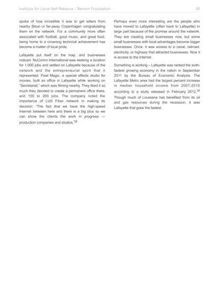Institute for Local Self Reliance / Benton Foundation!
spoke of how incredible it was to get letters from
nearby Biloxi or far-away Copenhagen congratulating
them on the network. For a community more often
associated with football, good music, and great food,
being home to a crowning technical achievement has
become a matter of local pride.
Lafayette put itself on the map, and businesses
noticed. NuComm International was seeking a location
for 1,000 jobs and settled on Lafayette because of the
network and the entrepreneurial spirit that it
represented. Pixel Magic, a special effects studio for
movies, built an office in Lafayette while working on
“Secretariat,” which was filming nearby. They liked it so
much they decided to create a permanent office there,
and 100 to 200 jobs. The company noted the
importance of LUS Fiber network in making its
decision: “The fact that we have the high-speed
Internet between here and there is a big plus so we
can show the clients the work in progress —
production companies and studios.”38

30
Perhaps even more interesting are the people who
have moved to Lafayette (often back to Lafayette) in
large part because of the promise around the network.
They are creating small businesses now, but some
small businesses with local advantages become bigger
businesses. Once, it was access to a canal, railroad,
electricity, or highway that attracted businesses. Now it
is access to the Internet.
Something is working – Lafayette was ranked the sixthfastest growing economy in the nation in September
2011 by the Bureau of Economic Analysis. The
Lafayette Metro area had the largest percent increase
in median household income from 2007-2010
according to a study released in February 2012.39
Though much of Louisiana has benefited from its oil
and gas resources during the recession, it was
Lafayette that grew the fastest.

 