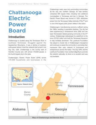 Institute for Local Self Reliance / Benton Foundation!

Chattanooga metro area and surrounding communities
all the way into northern Georgia. Its total territory
comprises 600 square miles, including nine additional
municipalities in Tennessee and two in Georgia. The
Electric Power Board was formed in 1935, distributes

Chattanooga

Electric
Power
Board

power from the Tennessee Valley Authority (TVA),40 and
is one of the largest public power utilities in the nation.
Chattanooga’s manufacturing economy suffered during
the 1980s, resulting in population declines. The city has
been experiencing a renaissance since 2000 and has
been Tennessee’s fastest growing community in the 21st
century. Chattanooga redeveloped its waterfront to the
tune of $120 million and built the Tennessee Aquarium
to help revitalize downtown. The Lyndhurst Foundation
has played a crucial role in Chattanooga’s resurgence
and continues to assist the community in promoting their
impressive fiber optic network to businesses and
entrepreneurs across the nation. The City, EPB, and the
Lyndhurst Foundation have worked diligently to promote
the network nationally; its fame is no accident and was
not inevitable.

Introduction
Chattanooga is located along the Tennessee River in
southeast Tennessee. Snuggled against the
Appalachian Mountains, it was a darling of outdoors
enthusiasts before it built the network that turned it into
Gig City, USA. Chattanooga is the county seat of
Hamilton County and, with almost 170,000 people, is
the fourth-largest city in the state.
Chattanooga’s Electric Power Board (EPB) serves
170,000 households and businesses in the

5-6/7*$3
.$83*0

!""#$%&'()*+$#,'!#)-

9-#/$3
.$83*0

+,*-*.*

31

./*0'$1'.2-**-3$$4-

:-7,)#
.$83*0

%"&'()*

Map of Chattanooga and Service Area

!"##"$$""

 